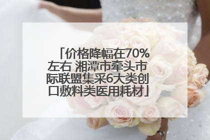 价格降幅在70%左右 湘潭市牵头市际联盟集采6大类创口敷料类医用耗材