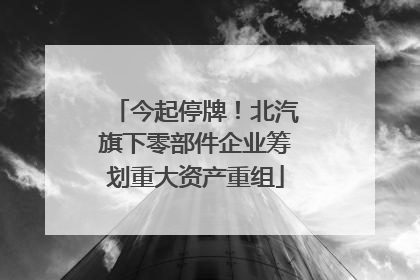 今起停牌！北汽旗下零部件企业筹划重大资产重组