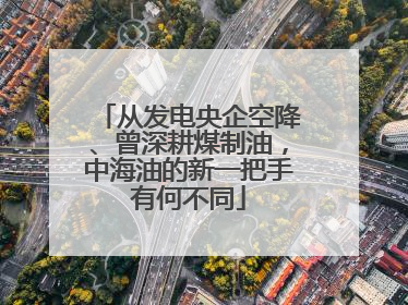 从发电央企空降、曾深耕煤制油，中海油的新一把手有何不同