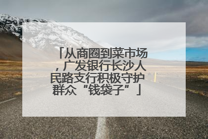 从商圈到菜市场，广发银行长沙人民路支行积极守护群众“钱袋子”