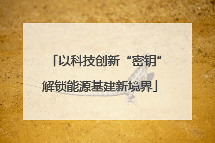 以科技创新“密钥”解锁能源基建新境界