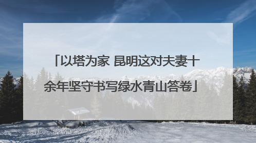 以塔为家 昆明这对夫妻十余年坚守书写绿水青山答卷
