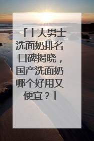 十大男士洗面奶排名口碑揭晓，国产洗面奶哪个好用又便宜？