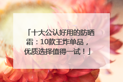 十大公认好用的防晒霜：10款王炸单品，优质选择值得一试！