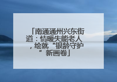 南通通州兴东街道：情暖失能老人，绘就“银龄守护”新画卷