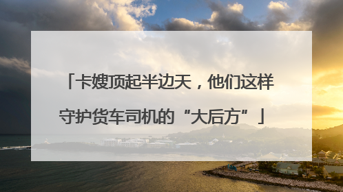 卡嫂顶起半边天，他们这样守护货车司机的“大后方”