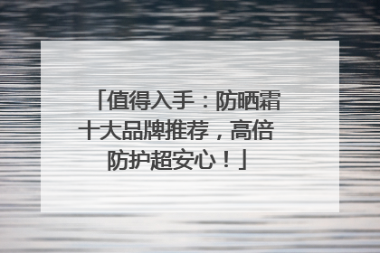 值得入手：防晒霜十大品牌推荐，高倍防护超安心！