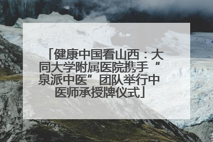健康中国看山西：大同大学附属医院携手“泉派中医”团队举行中医师承授牌仪式