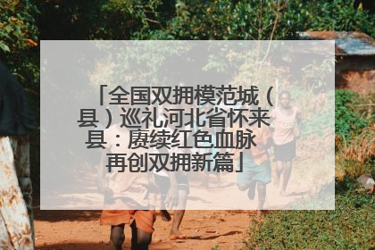 全国双拥模范城（县）巡礼河北省怀来县：赓续红色血脉 再创双拥新篇