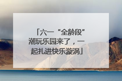 六一“全龄段”潮玩乐园来了，一起扎进快乐漩涡