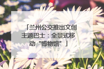 兰州公交推出文创主题巴士：全景式移动“博物馆”