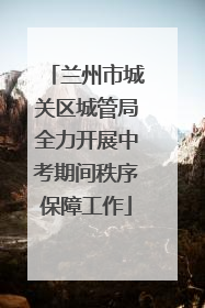 兰州市城关区城管局全力开展中考期间秩序保障工作
