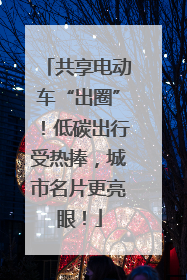 共享电动车“出圈”！低碳出行受热捧，城市名片更亮眼！