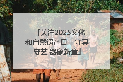 关注2025文化和自然遗产日丨守真守艺 器象新章