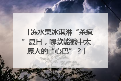 冻水果冰淇淋“杀疯”夏日，哪款能戳中太原人的“心巴”？