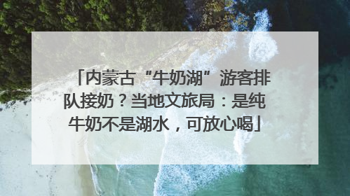 内蒙古“牛奶湖”游客排队接奶？当地文旅局：是纯牛奶不是湖水，可放心喝