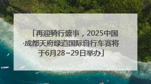 再迎骑行盛事，2025中国·成都天府绿道国际自行车赛将于6月28~29日举办