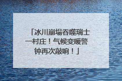 冰川崩塌吞噬瑞士一村庄！气候变暖警钟再次敲响！