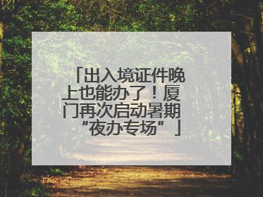 出入境证件晚上也能办了！厦门再次启动暑期“夜办专场”