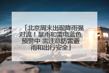 北京周末出现降雨强对流！暴雨和雷电蓝色预警中 需注意防雷避雨和出行安全