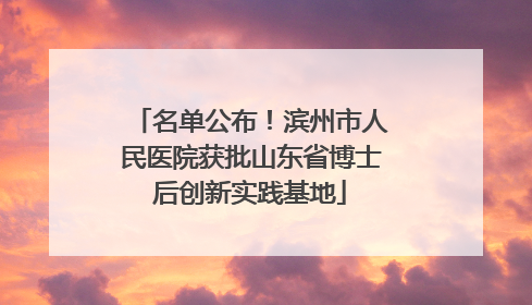 名单公布！滨州市人民医院获批山东省博士后创新实践基地