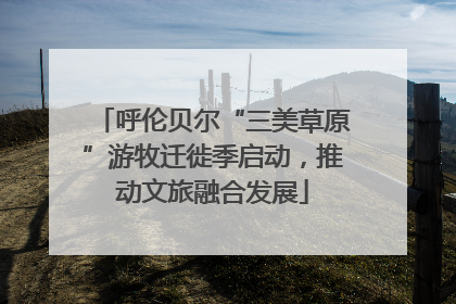 呼伦贝尔“三美草原”游牧迁徙季启动，推动文旅融合发展
