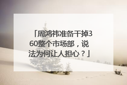 周鸿祎准备干掉360整个市场部，说法为何让人担心？