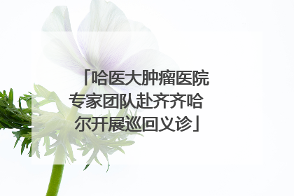 哈医大肿瘤医院专家团队赴齐齐哈尔开展巡回义诊