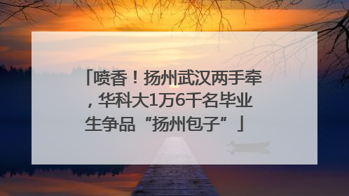 喷香！扬州武汉两手牵，华科大1万6千名毕业生争品“扬州包子”