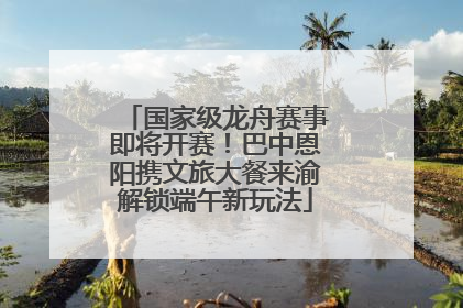国家级龙舟赛事即将开赛！巴中恩阳携文旅大餐来渝解锁端午新玩法