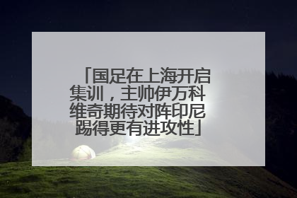 国足在上海开启集训，主帅伊万科维奇期待对阵印尼踢得更有进攻性