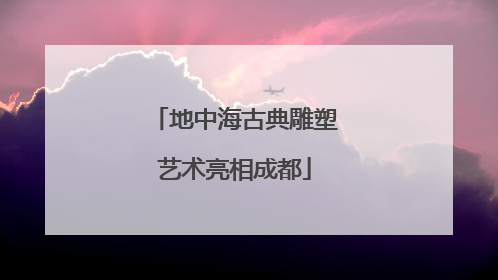 地中海古典雕塑艺术亮相成都