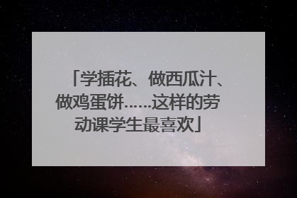 学插花、做西瓜汁、做鸡蛋饼……这样的劳动课学生最喜欢