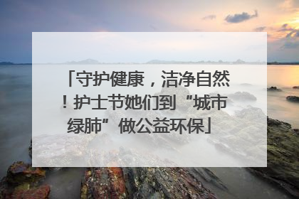 守护健康，洁净自然！护士节她们到“城市绿肺”做公益环保