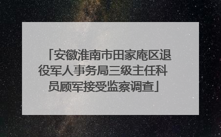 安徽淮南市田家庵区退役军人事务局三级主任科员顾军接受监察调查