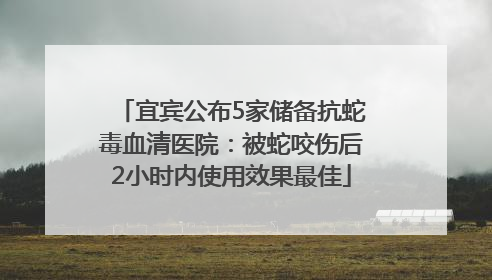宜宾公布5家储备抗蛇毒血清医院：被蛇咬伤后2小时内使用效果最佳