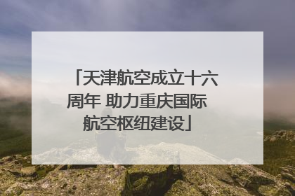 天津航空成立十六周年 助力重庆国际航空枢纽建设