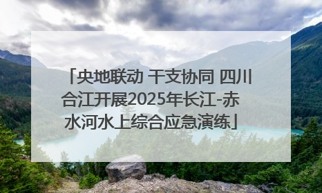 央地联动 干支协同 四川合江开展2025年长江-赤水河水上综合应急演练