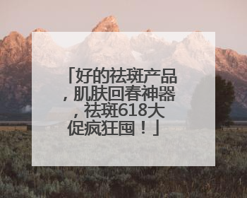 好的祛斑产品，肌肤回春神器，祛斑618大促疯狂囤！