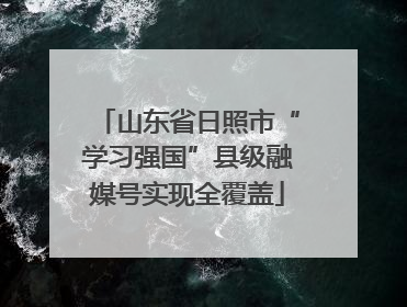 山东省日照市“学习强国”县级融媒号实现全覆盖