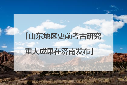 山东地区史前考古研究重大成果在济南发布