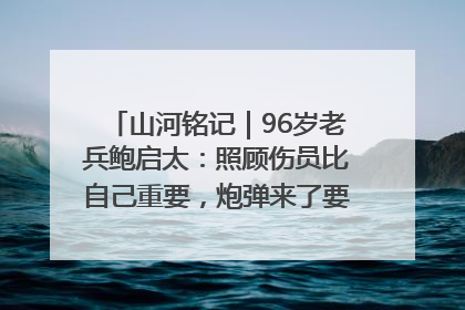 山河铭记｜96岁老兵鲍启太：照顾伤员比自己重要，炮弹来了要趴在他们身上