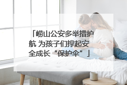 崂山公安多举措护航 为孩子们撑起安全成长“保护伞”