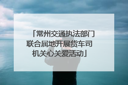常州交通执法部门联合属地开展货车司机关心关爱活动