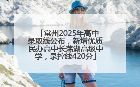 常州2025年高中录取线公布，新增优质民办高中长荡湖高级中学，录控线420分