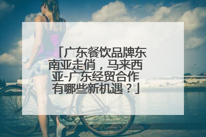 广东餐饮品牌东南亚走俏，马来西亚-广东经贸合作有哪些新机遇？