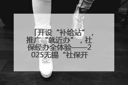 开设“补给站”，推广“就近办”，社保经办全体验——2025无锡“社保开放月”活动开启
