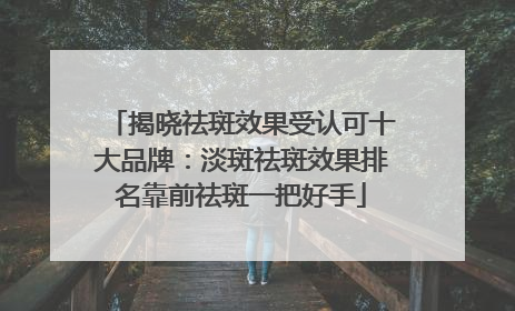 揭晓祛斑效果受认可十大品牌：淡斑祛斑效果排名靠前祛斑一把好手