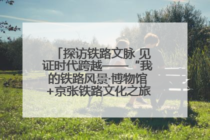 探访铁路文脉 见证时代跨越——“我的铁路风景·博物馆+京张铁路文化之旅”活动在京启动