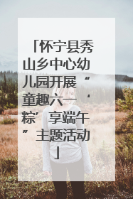 怀宁县秀山乡中心幼儿园开展“童趣六一‘粽’享端午”主题活动